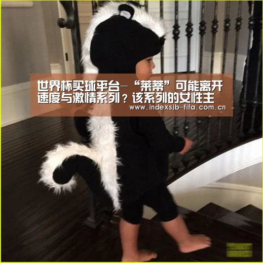 世界杯买球平台-“莱蒂”可能离开速度与激情系列？该系列的女性主演在片中都如何了